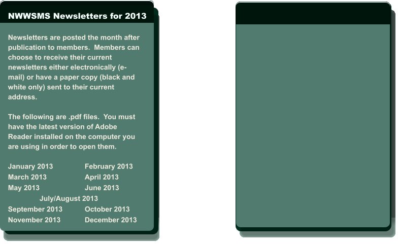 NWWSMS Newsletters for 2013  Newsletters are posted the month after  publication to members.  Members can  choose to receive their current  newsletters either electronically (e- mail) or have a paper copy (black and  white only) sent to their current  address.   The following are .pdf files.  You must  have the latest version of Adobe  Reader installed on the computer you  are using in order to open them.  January 2013		February 2013 March 2013		April 2013 May 2013			June 2013                 July/August 2013 September 2013		October 2013 November 2013		December 2013